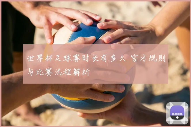 世界杯足球赛时长有多久 官方规则与比赛流程解析