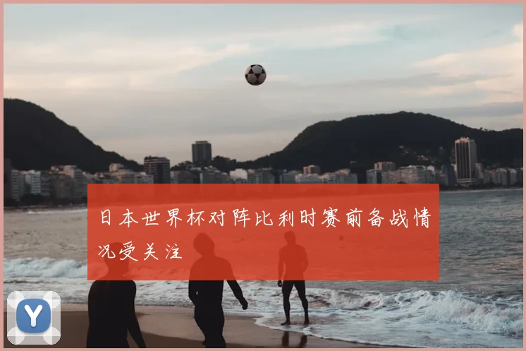 日本世界杯对阵比利时赛前备战情况受关注