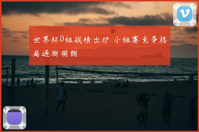 世界杯D组战绩出炉 小组赛竞争格局逐渐明朗