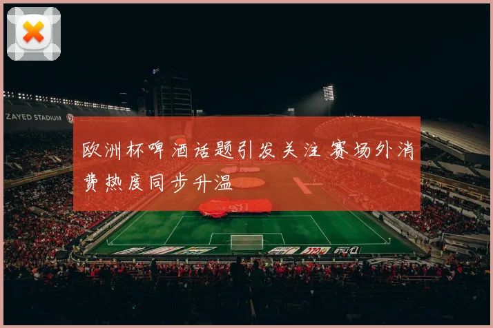 欧洲杯啤酒话题引发关注 赛场外消费热度同步升温