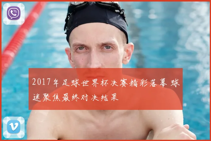 2017年足球世界杯决赛精彩落幕 球迷聚焦最终对决结果