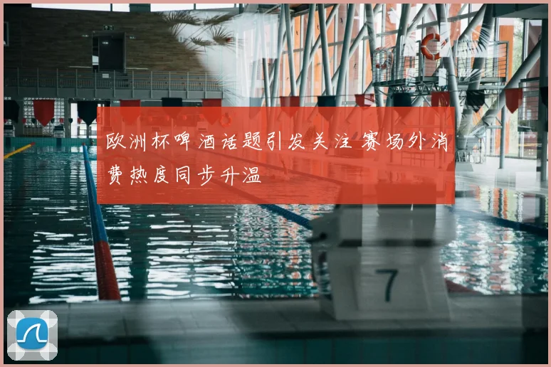 欧洲杯啤酒话题引发关注 赛场外消费热度同步升温